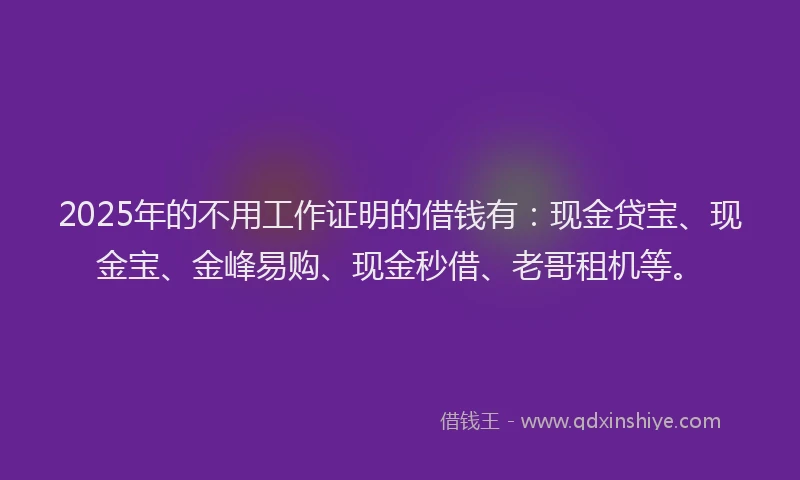 2025年的不用工作证明的借钱有：现金贷宝、现金宝、金峰易购、现金秒借、老哥租机等。