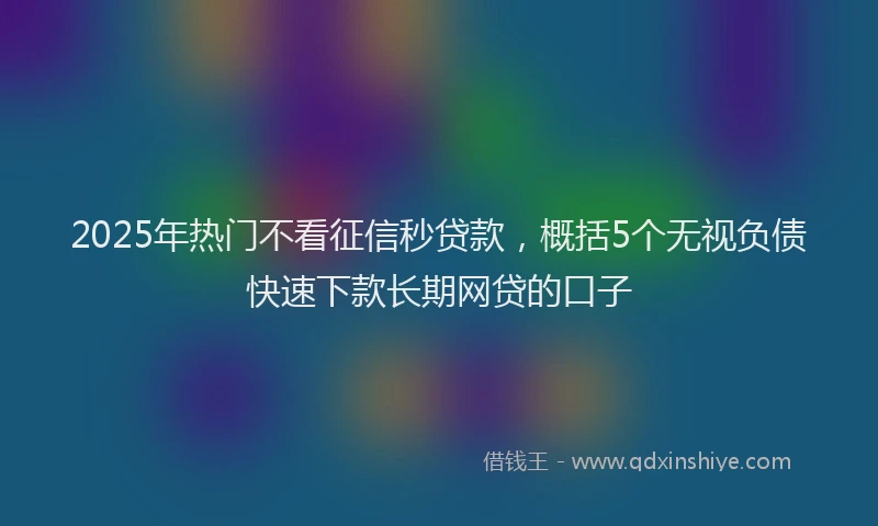 2025年热门不看征信秒贷款，概括5个无视负债快速下款长期网贷的口子