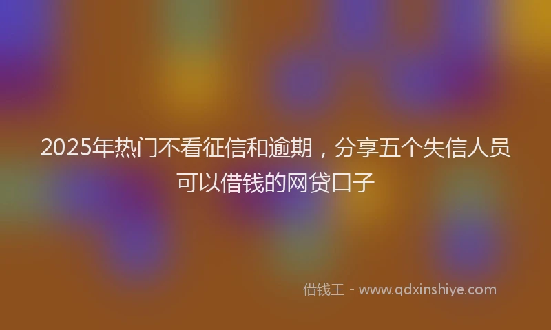 2025年热门不看征信和逾期，分享五个失信人员可以借钱的网贷口子