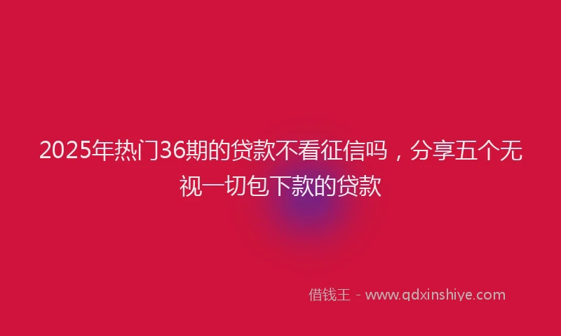 2025年热门36期的贷款不看征信吗，分享五个无视一切包下款的贷款