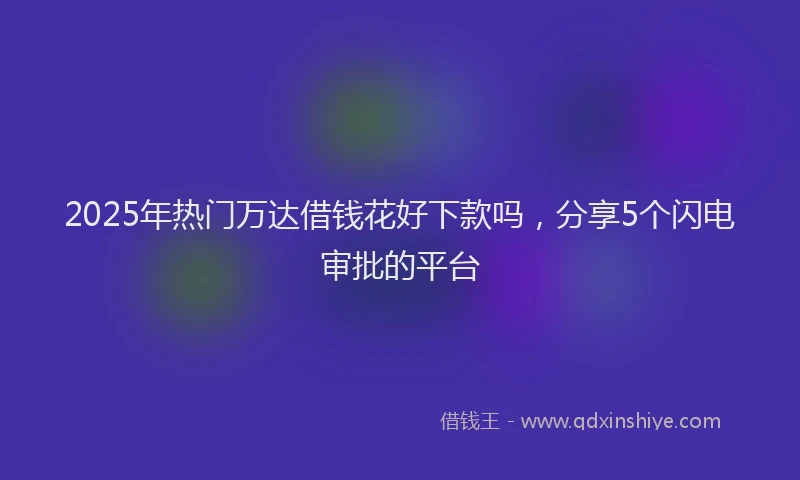 2025年热门万达借钱花好下款吗，分享5个闪电审批的平台