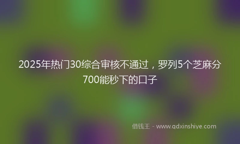 2025年热门30综合审核不通过，罗列5个芝麻分700能秒下的口子