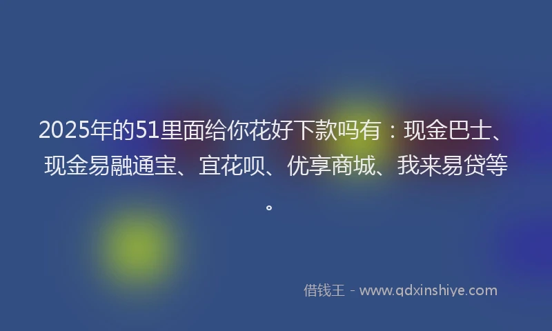 2025年的51里面给你花好下款吗有：现金巴士、现金易融通宝、宜花呗、优享商城、我来易贷等。