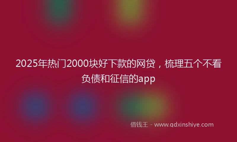 2025年热门2000块好下款的网贷，梳理五个不看负债和征信的app