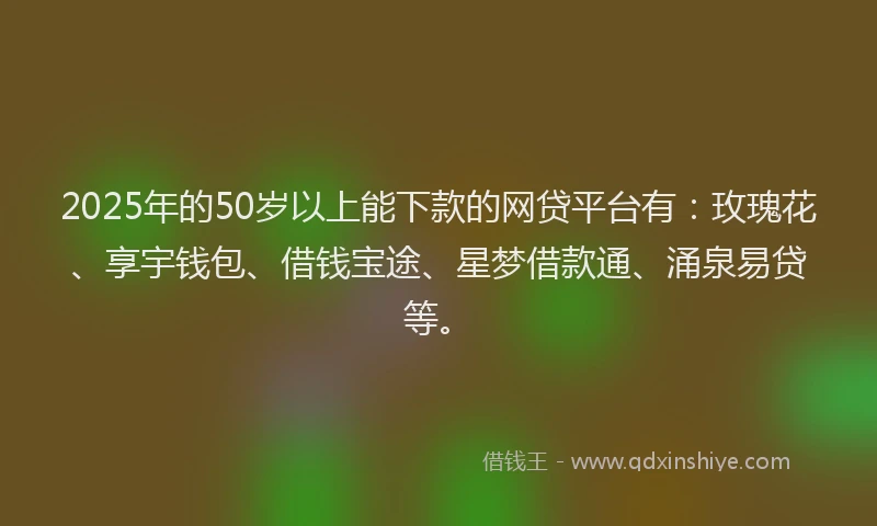 2025年的50岁以上能下款的网贷平台有：玫瑰花、享宇钱包、借钱宝途、星梦借款通、涌泉易贷等。