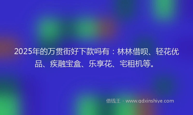 2025年的万贯街好下款吗有：林林借呗、轻花优品、疾融宝盒、乐享花、宅租机等。