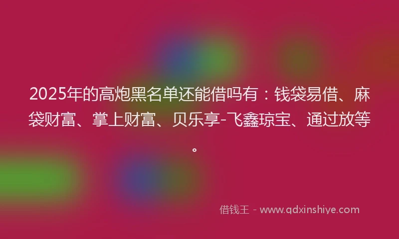 2025年的高炮黑名单还能借吗有：钱袋易借、麻袋财富、掌上财富、贝乐享-飞鑫琼宝、通过放等。