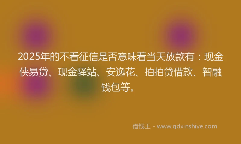 2025年的不看征信是否意味着当天放款有：现金侠易贷、现金驿站、安逸花、拍拍贷借款、智融钱包等。