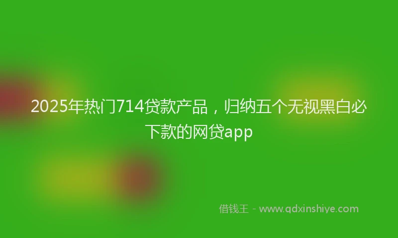 2025年热门714贷款产品，归纳五个无视黑白必下款的网贷app