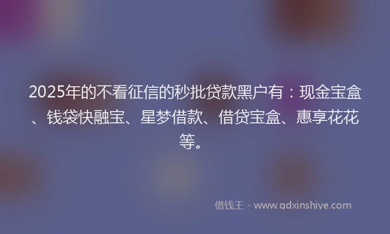2025年的不看征信的秒批贷款黑户有：现金宝盒、钱袋快融宝、星梦借款、借贷宝盒、惠享花花等。
