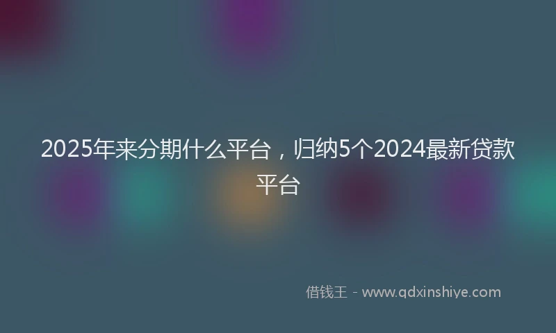 2025年来分期什么平台，归纳5个2024最新贷款平台
