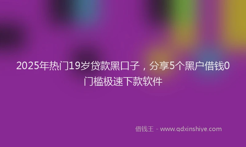 2025年热门19岁贷款黑口子，分享5个黑户借钱0门槛极速下款软件