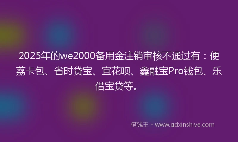 2025年的we2000备用金注销审核不通过有：便荔卡包、省时贷宝、宜花呗、鑫融宝Pro钱包、乐借宝贷等。