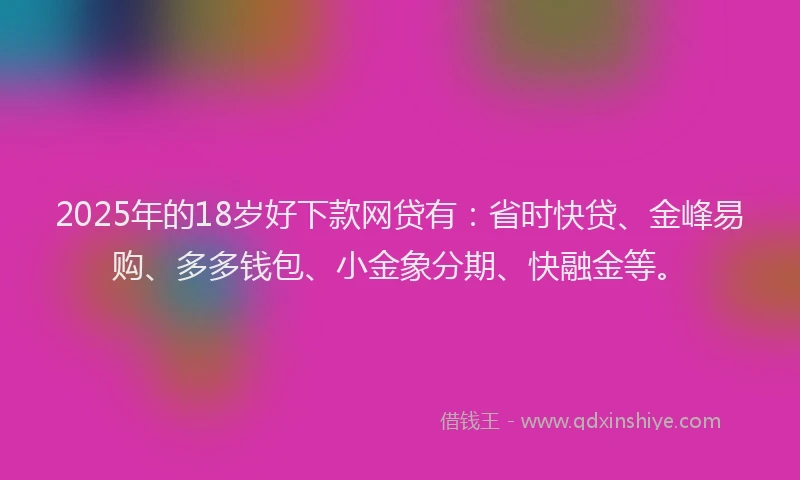 2025年的18岁好下款网贷有：省时快贷、金峰易购、多多钱包、小金象分期、快融金等。