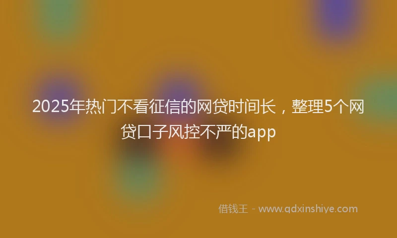2025年热门不看征信的网贷时间长,整理5个网贷口子风控不严的app