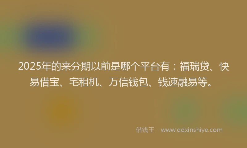 2025年的来分期以前是哪个平台有：福瑞贷、快易借宝、宅租机、万信钱包、钱速融易等。