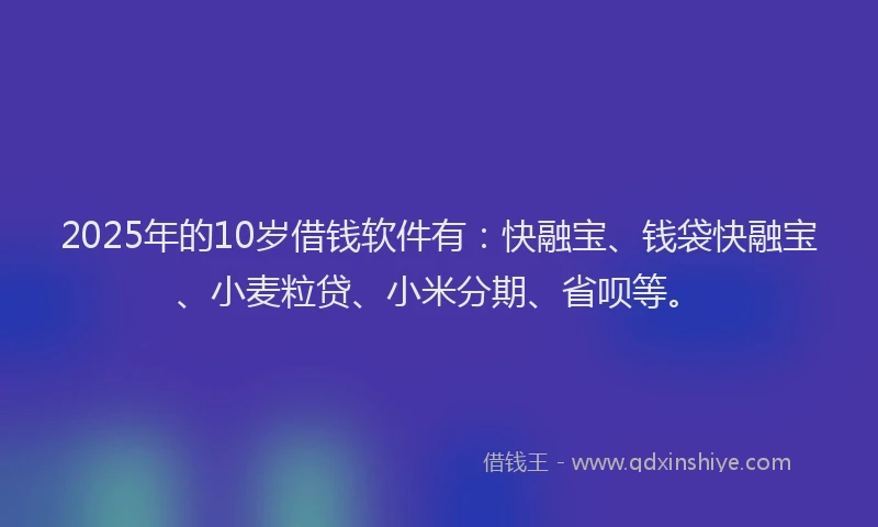 2025年的10岁借钱软件有：快融宝、钱袋快融宝、小麦粒贷、小米分期、省呗等。