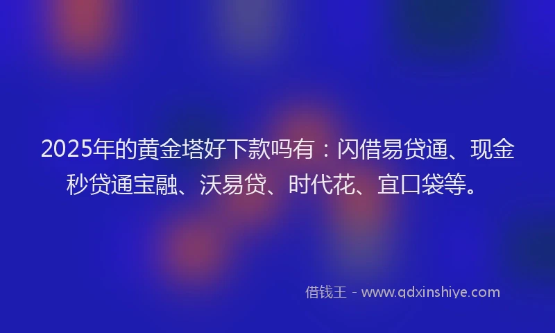 2025年的黄金塔好下款吗有：闪借易贷通、现金秒贷通宝融、沃易贷、时代花、宜口袋等。