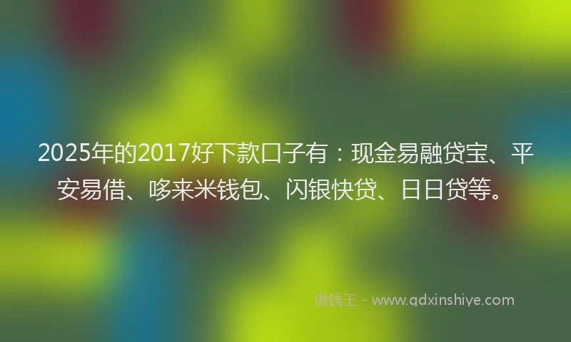 2025年的2017好下款口子有：现金易融贷宝、平安易借、哆来米钱包、闪银快贷、日日贷等。