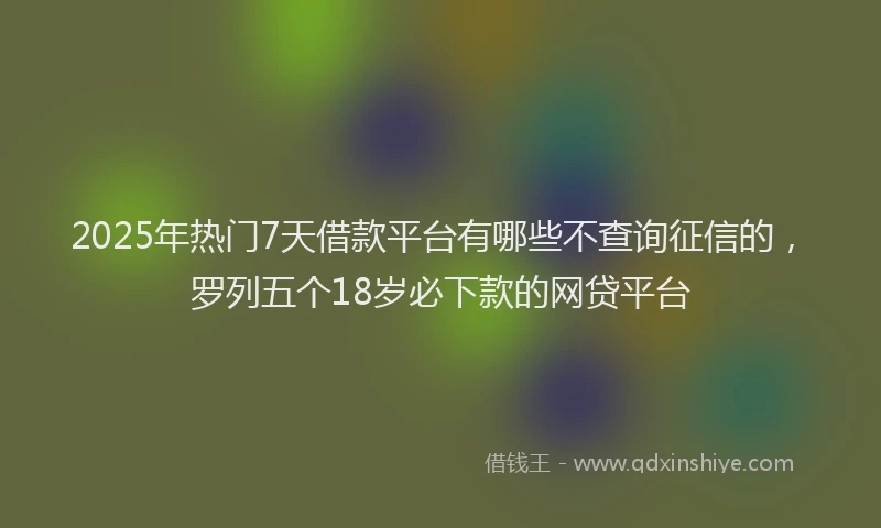 2025年热门7天借款平台有哪些不查询征信的，罗列五个18岁必下款的网贷平台