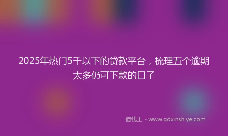 2025年热门5千以下的贷款平台，梳理五个逾期太多仍可下款的口子