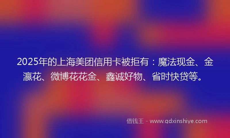 2025年的上海美团信用卡被拒有：魔法现金、金瀛花、微博花花金、鑫诚好物、省时快贷等。