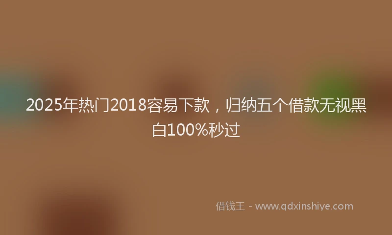 2025年热门2018容易下款，归纳五个借款无视黑白100%秒过