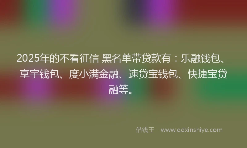 2025年的不看征信 黑名单带贷款有：乐融钱包、享宇钱包、度小满金融、速贷宝钱包、快捷宝贷融等。