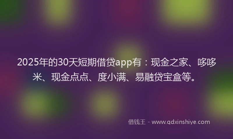 2025年的30天短期借贷app有：现金之家、哆哆米、现金点点、度小满、易融贷宝盒等。