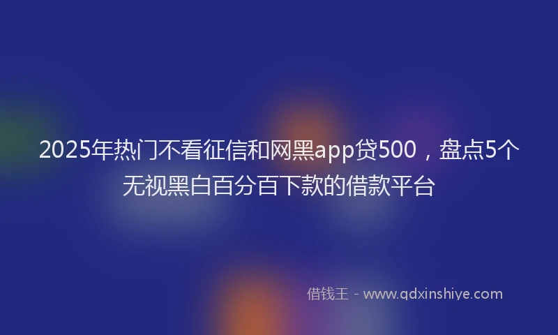 2025年热门不看征信和网黑app贷500，盘点5个无视黑白百分百下款的借款平台