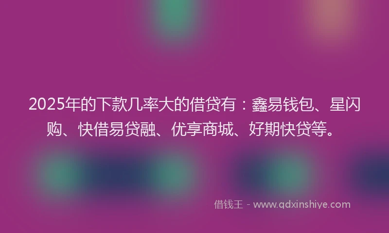 2025年的下款几率大的借贷有：鑫易钱包、星闪购、快借易贷融、优享商城、好期快贷等。
