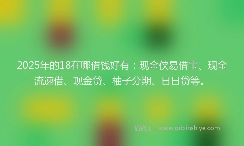 2025年的18在哪借钱好有：现金侠易借宝、现金流速借、现金贷、柚子分期、日日贷等。