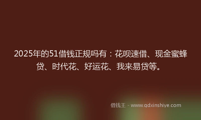 2025年的51借钱正规吗有：花呗速借、现金蜜蜂贷、时代花、好运花、我来易贷等。