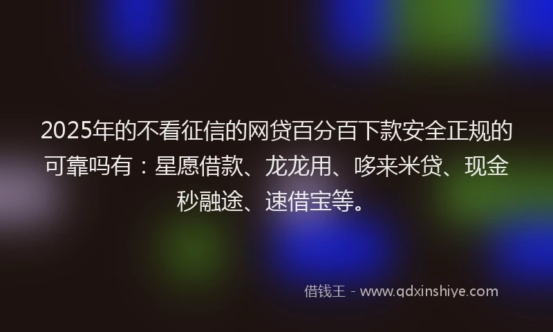 2025年的不看征信的网贷百分百下款安全正规的可靠吗有：星愿借款、龙龙用、哆来米贷、现金秒融途、速借宝等。