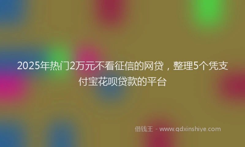 2025年热门2万元不看征信的网贷，整理5个凭支付宝花呗贷款的平台