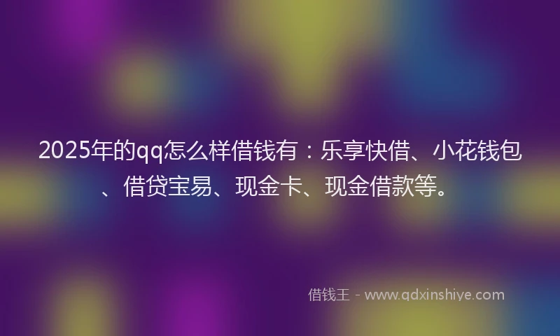 2025年的qq怎么样借钱有：乐享快借、小花钱包、借贷宝易、现金卡、现金借款等。