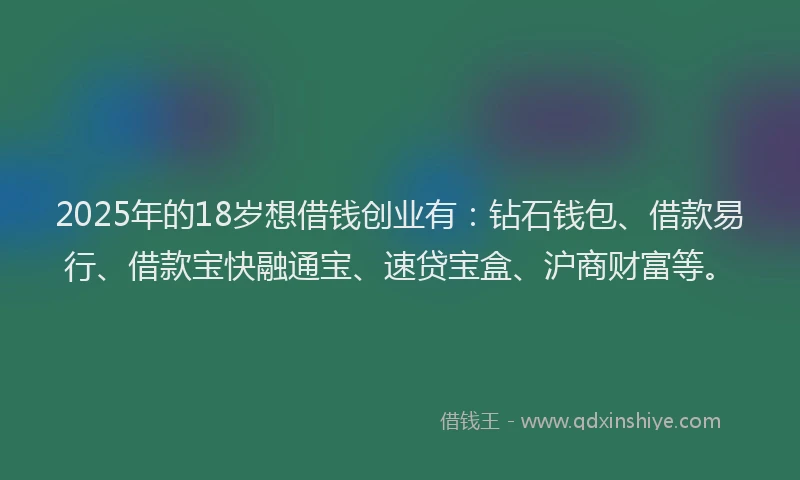 2025年的18岁想借钱创业有：钻石钱包、借款易行、借款宝快融通宝、速贷宝盒、沪商财富等。