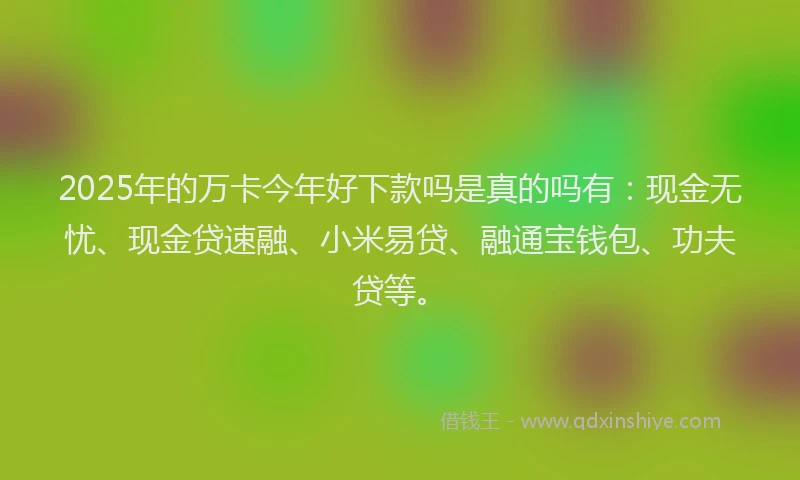 2025年的万卡今年好下款吗是真的吗有：现金无忧、现金贷速融、小米易贷、融通宝钱包、功夫贷等。