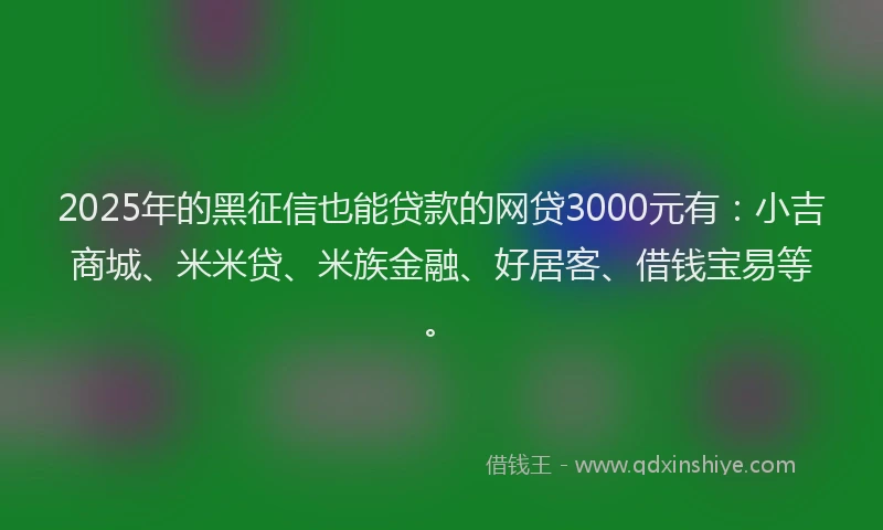 2025年的黑征信也能贷款的网贷3000元有：小吉商城、米米贷、米族金融、好居客、借钱宝易等。