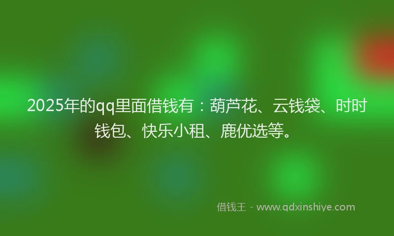 2025年的qq里面借钱有：葫芦花、云钱袋、时时钱包、快乐小租、鹿优选等。