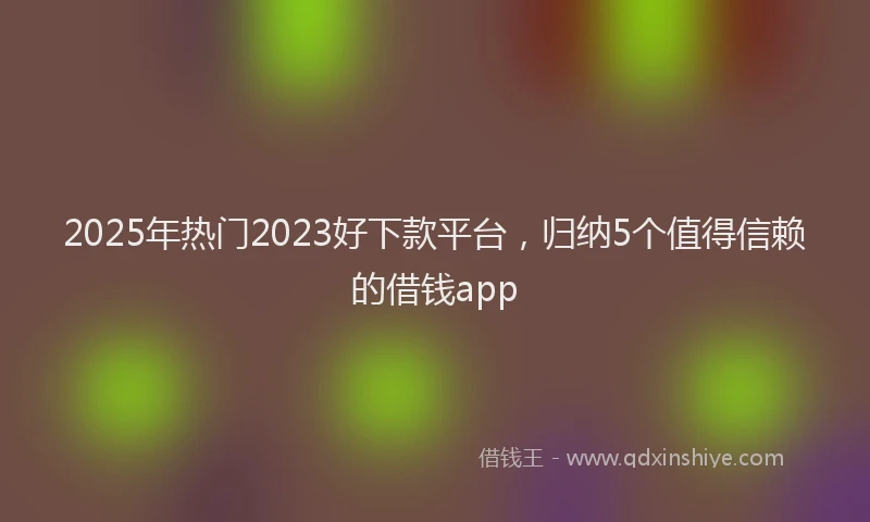 2025年热门2023好下款平台，归纳5个值得信赖的借钱app