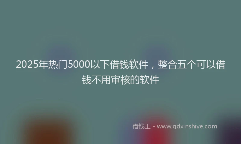 2025年热门5000以下借钱软件，整合五个可以借钱不用审核的软件