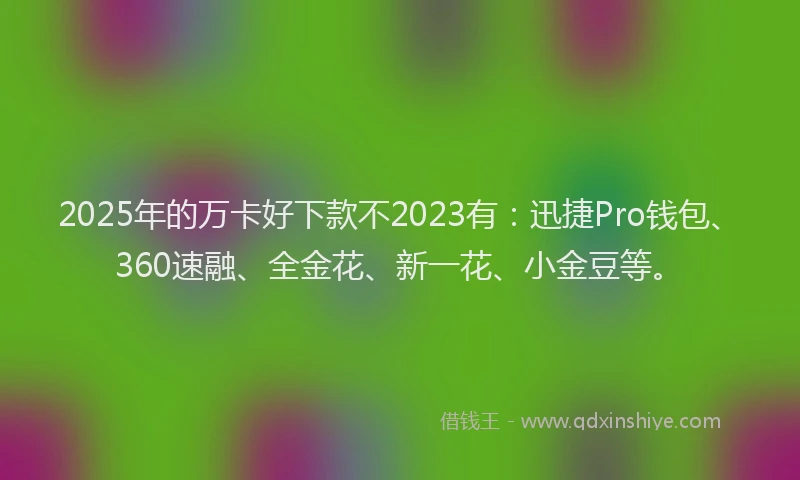 2025年的万卡好下款不2023有：迅捷Pro钱包、360速融、全金花、新一花、小金豆等。