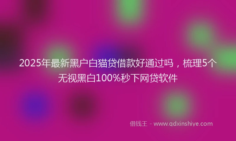 2025年最新黑户白猫贷借款好通过吗，梳理5个无视黑白100%秒下网贷软件