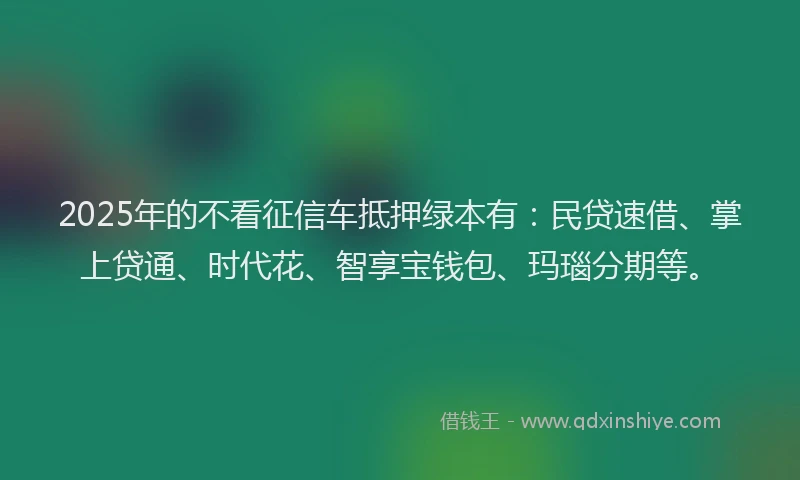 2025年的不看征信车抵押绿本有：民贷速借、掌上贷通、时代花、智享宝钱包、玛瑙分期等。