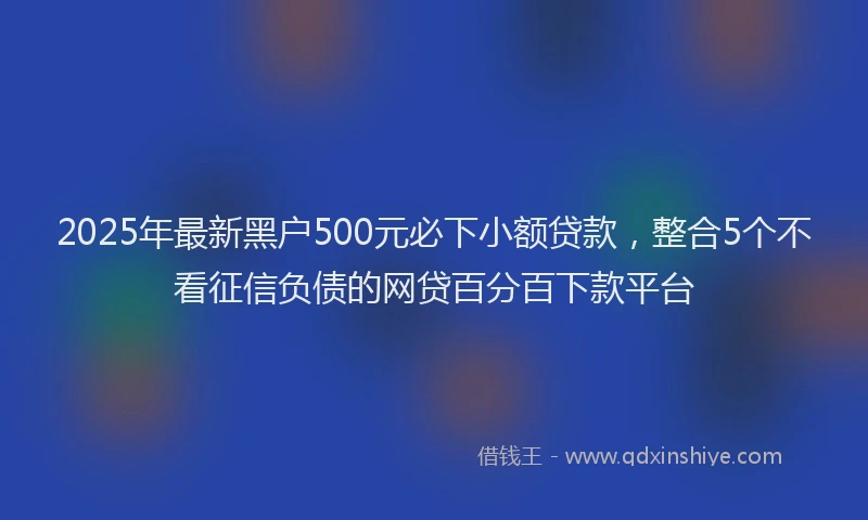 2025年最新黑户500元必下小额贷款，整合5个不看征信负债的网贷百分百下款平台