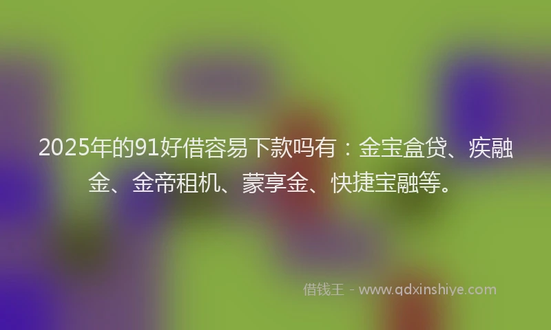 2025年的91好借容易下款吗有：金宝盒贷、疾融金、金帝租机、蒙享金、快捷宝融等。