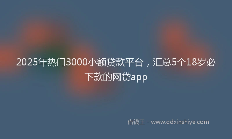 2025年热门3000小额贷款平台，汇总5个18岁必下款的网贷app