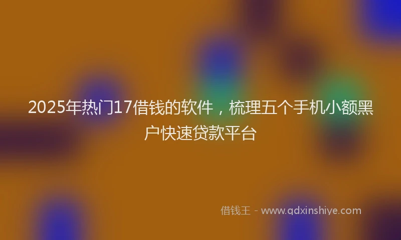 2025年热门17借钱的软件，梳理五个手机小额黑户快速贷款平台