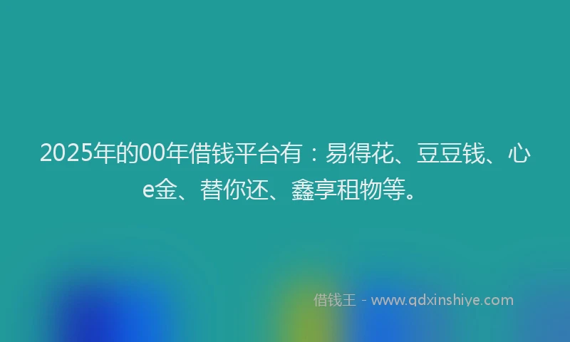 2025年的00年借钱平台有：易得花、豆豆钱、心e金、替你还、鑫享租物等。